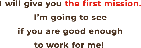 I will give you the first mission. I’m going to see if you are good enough to work for me!