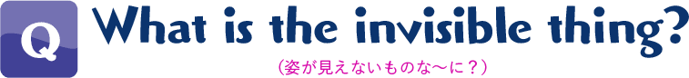 Q.What is the invisible thing?(姿が見えないものな〜に?)