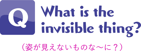 Q.What is the invisible thing?(姿が見えないものな〜に?)
