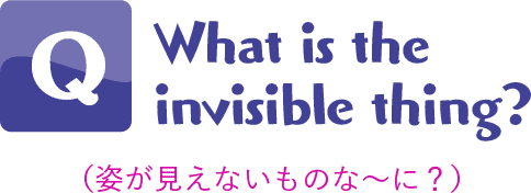 Q.What is the invisible thing?(姿が見えないものな〜に？) 