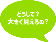 どうして？大きく見えるの？