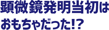 顕微鏡発明当初はおもちゃだった!?