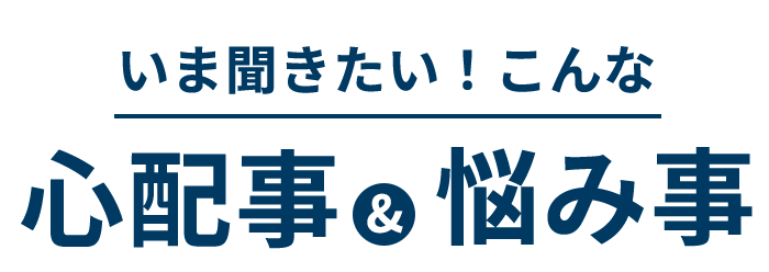 いま聞きたい!こんな心配事&悩み事